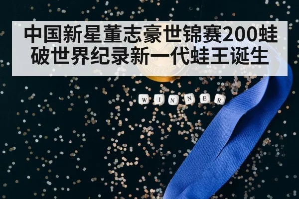 中国新星董志豪世锦赛200蛙破世界纪录新一代蛙王诞生